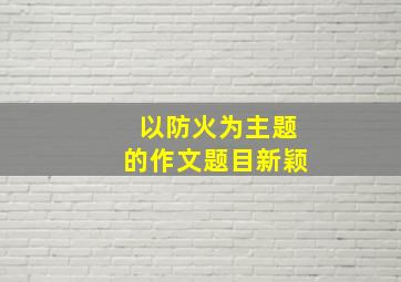 以防火为主题的作文题目新颖