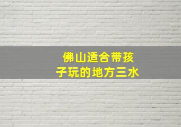 佛山适合带孩子玩的地方三水