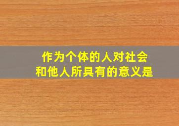 作为个体的人对社会和他人所具有的意义是