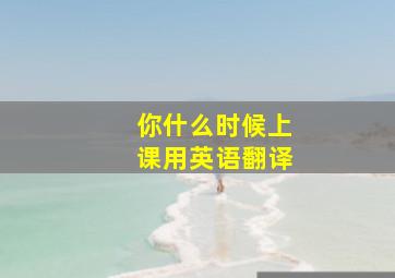 你什么时候上课用英语翻译