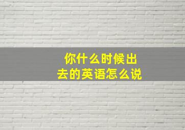 你什么时候出去的英语怎么说