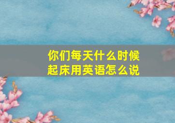 你们每天什么时候起床用英语怎么说