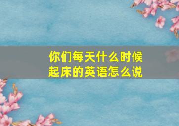 你们每天什么时候起床的英语怎么说