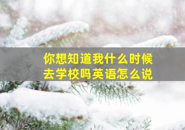 你想知道我什么时候去学校吗英语怎么说