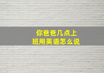 你爸爸几点上班用英语怎么说