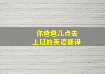 你爸爸几点去上班的英语翻译