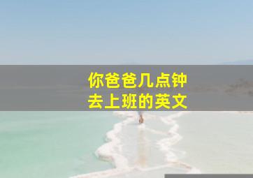 你爸爸几点钟去上班的英文