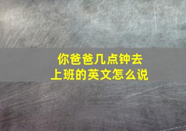 你爸爸几点钟去上班的英文怎么说