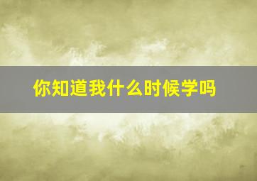 你知道我什么时候学吗