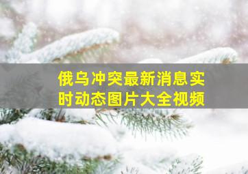 俄乌冲突最新消息实时动态图片大全视频