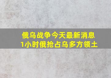 俄乌战争今天最新消息1小时俄抢占乌多方领土