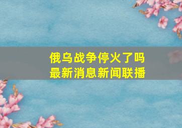 俄乌战争停火了吗最新消息新闻联播