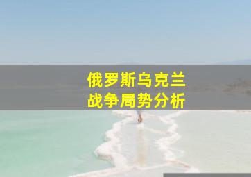 俄罗斯乌克兰战争局势分析