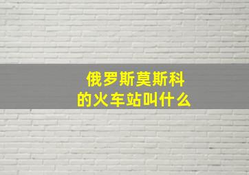 俄罗斯莫斯科的火车站叫什么