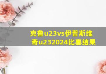 克鲁u23vs伊普斯维奇u232024比塞结果