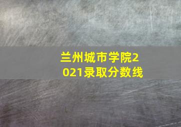 兰州城市学院2021录取分数线