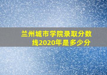 兰州城市学院录取分数线2020年是多少分