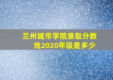 兰州城市学院录取分数线2020年级是多少