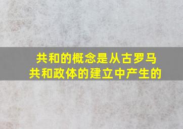 共和的概念是从古罗马共和政体的建立中产生的