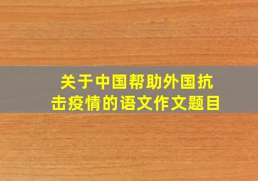 关于中国帮助外国抗击疫情的语文作文题目