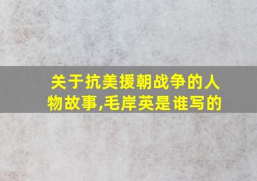 关于抗美援朝战争的人物故事,毛岸英是谁写的