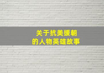 关于抗美援朝的人物英雄故事