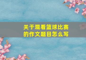 关于观看篮球比赛的作文题目怎么写