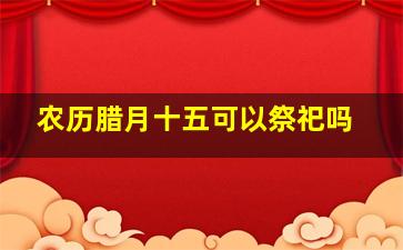 农历腊月十五可以祭祀吗