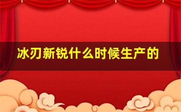 冰刃新锐什么时候生产的