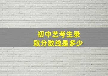 初中艺考生录取分数线是多少