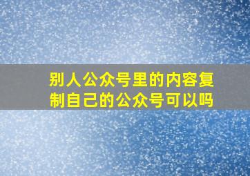 别人公众号里的内容复制自己的公众号可以吗