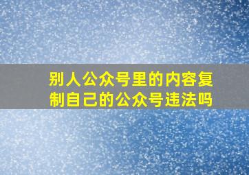 别人公众号里的内容复制自己的公众号违法吗