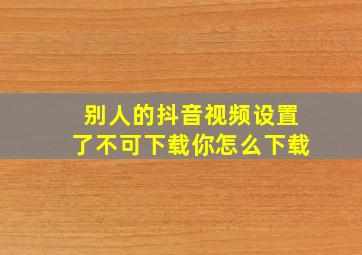 别人的抖音视频设置了不可下载你怎么下载