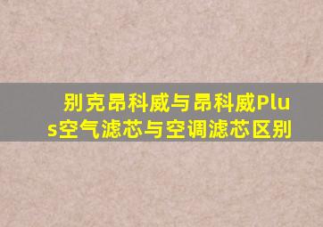 别克昂科威与昂科威Plus空气滤芯与空调滤芯区别