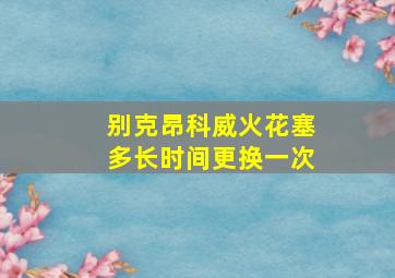 别克昂科威火花塞多长时间更换一次