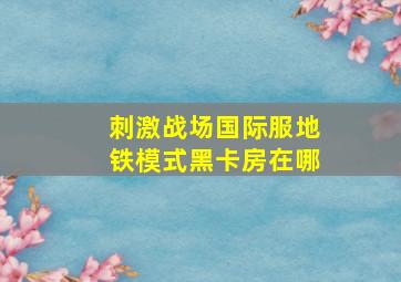 刺激战场国际服地铁模式黑卡房在哪