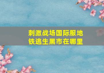 刺激战场国际服地铁逃生黑市在哪里