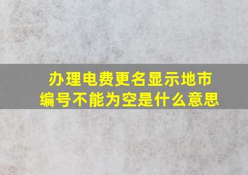 办理电费更名显示地市编号不能为空是什么意思