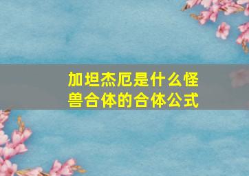 加坦杰厄是什么怪兽合体的合体公式