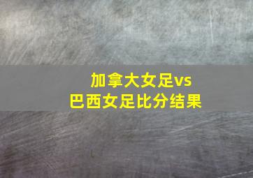 加拿大女足vs巴西女足比分结果