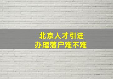 北京人才引进办理落户难不难