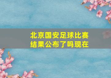 北京国安足球比赛结果公布了吗现在