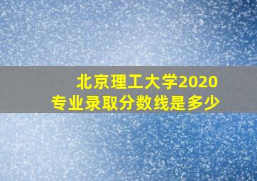 北京理工大学2020专业录取分数线是多少