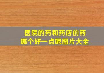 医院的药和药店的药哪个好一点呢图片大全