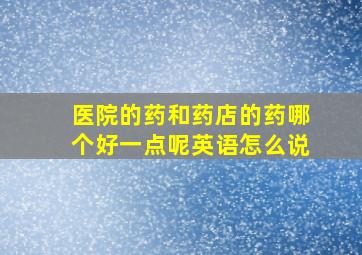 医院的药和药店的药哪个好一点呢英语怎么说