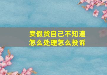 卖假货自己不知道怎么处理怎么投诉