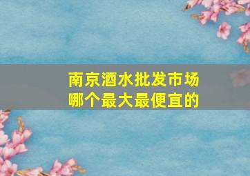 南京酒水批发市场哪个最大最便宜的