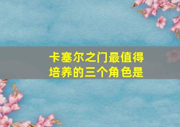 卡塞尔之门最值得培养的三个角色是