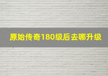 原始传奇180级后去哪升级