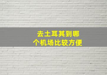 去土耳其到哪个机场比较方便